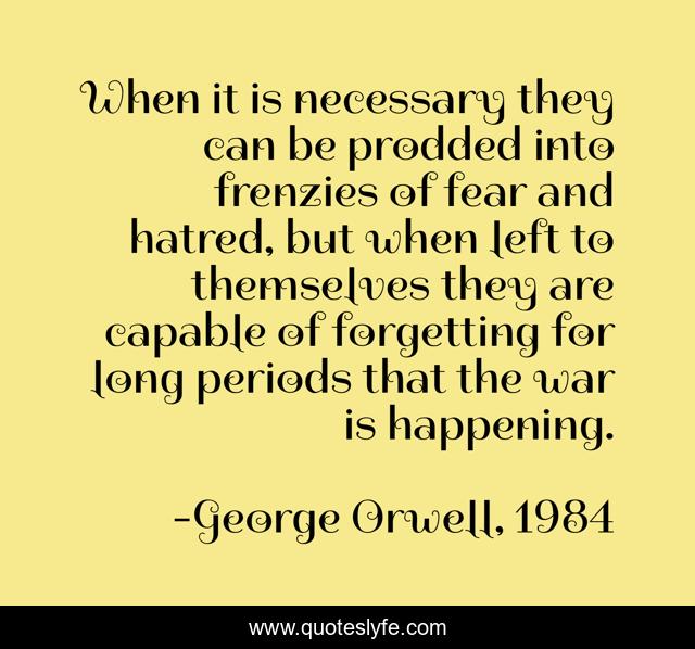 When it is necessary they can be prodded into frenzies of fear and hatred, but when left to themselves they are capable of forgetting for long periods that the war is happening.