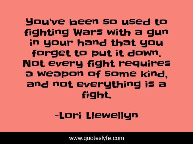 You've been so used to fighting Wars with a gun in your hand that you forget to put it down. Not every fight requires a weapon of some kind, and not everything is a fight.