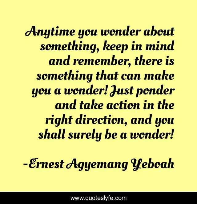 Anytime you wonder about something, keep in mind and remember, there is something that can make you a wonder! Just ponder and take action in the right direction, and you shall surely be a wonder!