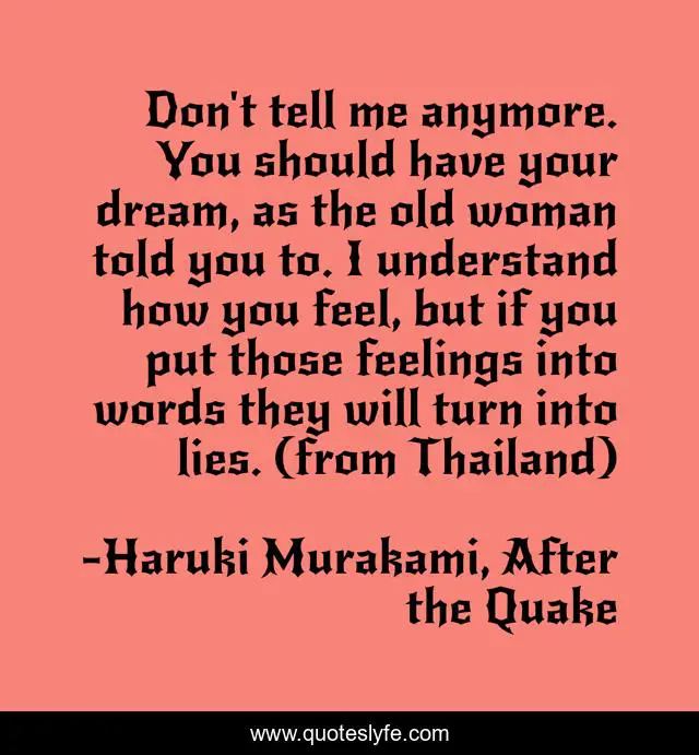 Don't tell me anymore. You should have your dream, as the old woman told you to. I understand how you feel, but if you put those feelings into words they will turn into lies. (from Thailand)