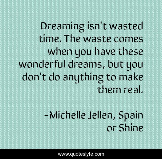 Dreaming isn't wasted time. The waste comes when you have these wonderful dreams, but you don't do anything to make them real.