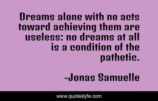 Dreams alone with no acts toward achieving them are useless: no dreams at all is a condition of the pathetic.