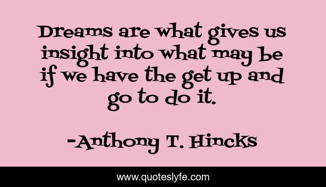 Dreams are what gives us insight into what may be if we have the get up and go to do it.