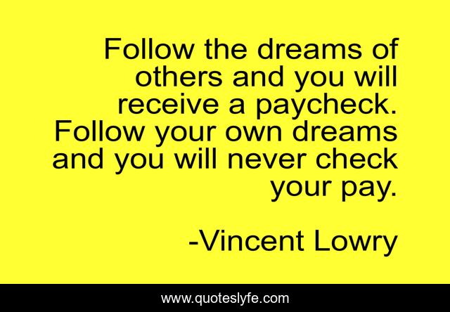 Follow the dreams of others and you will receive a paycheck. Follow your own dreams and you will never check your pay.