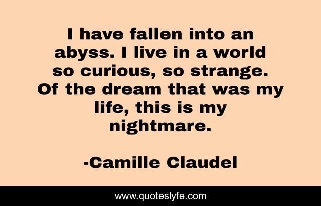 I have fallen into an abyss. I live in a world so curious, so strange. Of the dream that was my life, this is my nightmare.