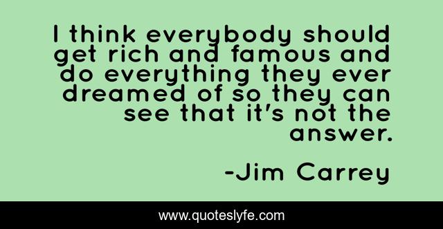 I think everybody should get rich and famous and do everything they ever dreamed of so they can see that it's not the answer.