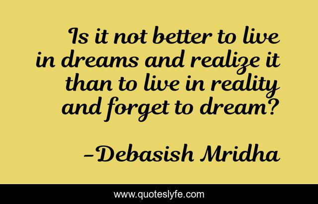 Is it not better to live in dreams and realize it than to live in reality and forget to dream?