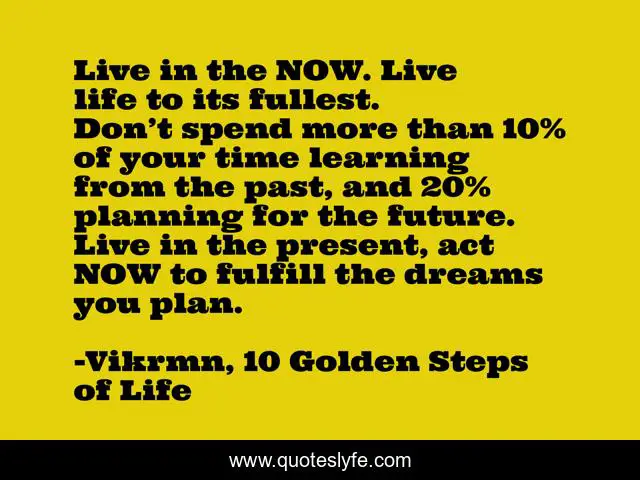 Live in the NOW. Live life to its fullest. Don’t spend more than 10% of your time learning from the past, and 20% planning for the future. Live in the present, act NOW to fulfill the dreams you plan.