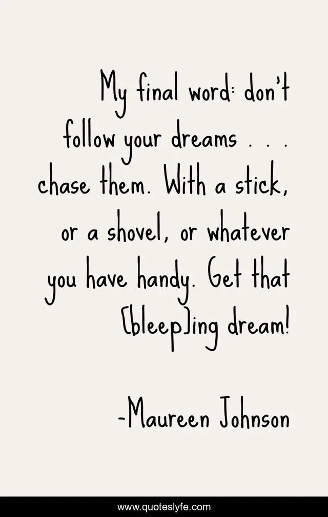 My final word: don't follow your dreams . . . chase them. With a stick, or a shovel, or whatever you have handy. Get that [bleep]ing dream!