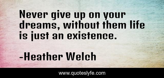 Never give up on your dreams, without them life is just an existence.