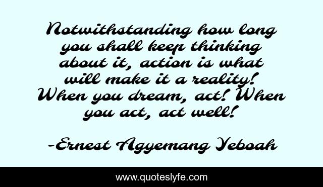 Notwithstanding how long you shall keep thinking about it, action is what will make it a reality! When you dream, act! When you act, act well!