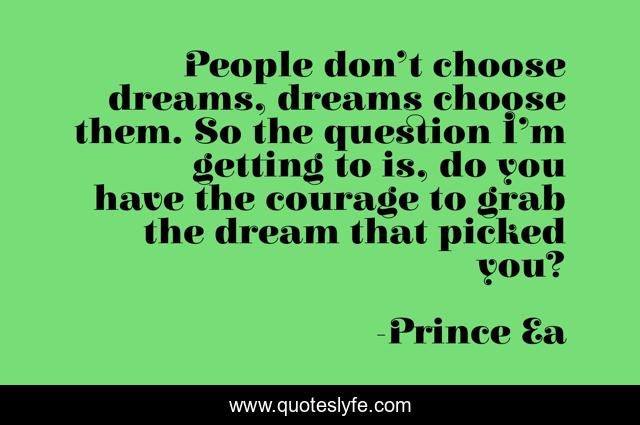 People don’t choose dreams, dreams choose them. So the question I’m getting to is, do you have the courage to grab the dream that picked you?