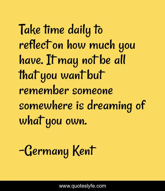 Take time daily to reflect on how much you have. It may not be all that you want but remember someone somewhere is dreaming of what you own.