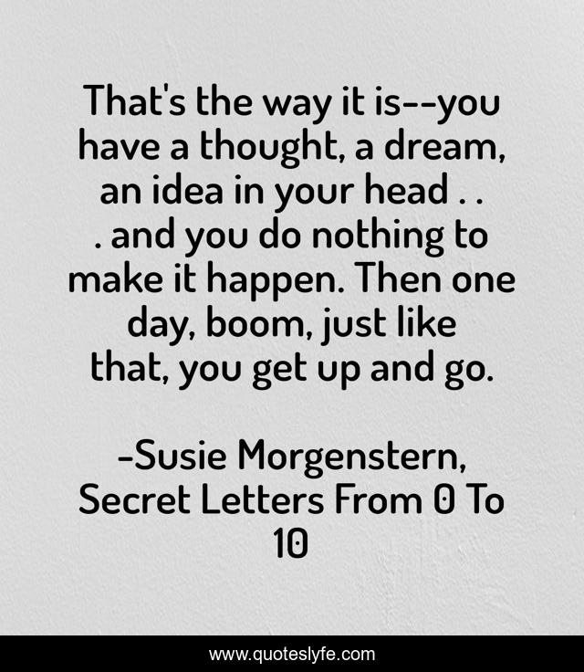 That's the way it is--you have a thought, a dream, an idea in your head . . . and you do nothing to make it happen. Then one day, boom, just like that, you get up and go.