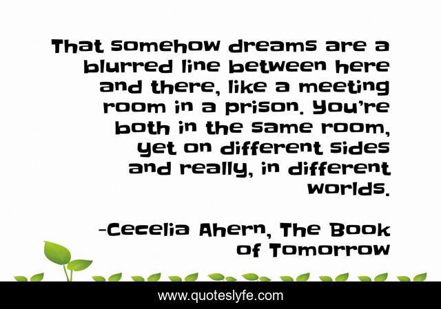 That somehow dreams are a blurred line between here and there, like a meeting room in a prison. You’re both in the same room, yet on different sides and really, in different worlds.
