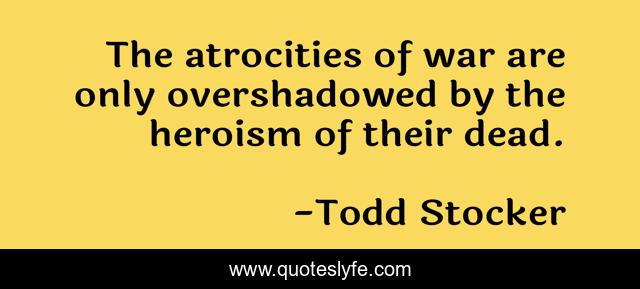 The atrocities of war are only overshadowed by the heroism of their dead.