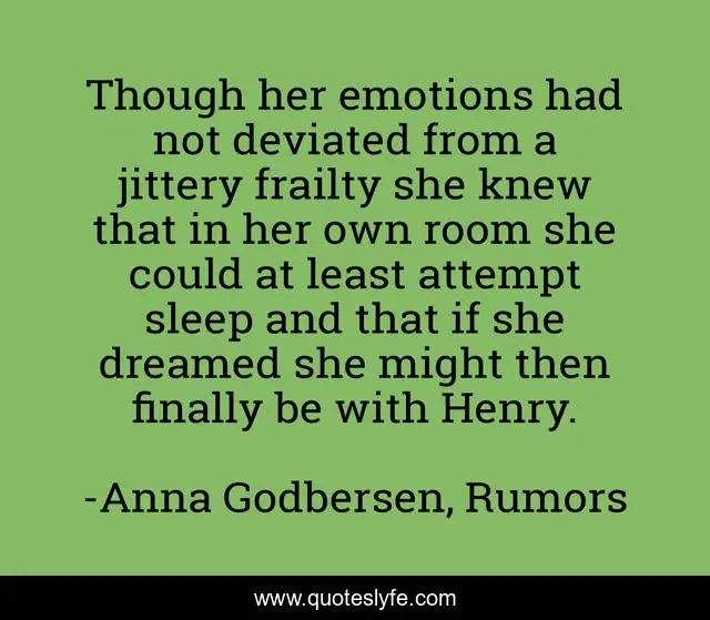 Though her emotions had not deviated from a jittery frailty she knew that in her own room she could at least attempt sleep and that if she dreamed she might then finally be with Henry.