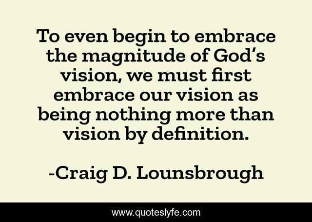 To even begin to embrace the magnitude of God’s vision, we must first embrace our vision as being nothing more than vision by definition.