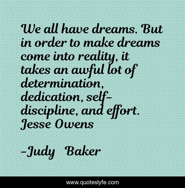 We all have dreams. But in order to make dreams come into reality, it takes an awful lot of determination, dedication, self-discipline, and effort. Jesse Owens