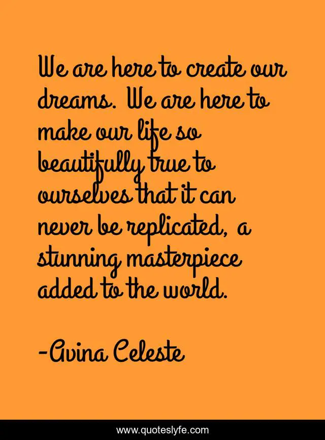 We are here to create our dreams. We are here to make our life so beautifully true to ourselves that it can never be replicated, a stunning masterpiece added to the world.