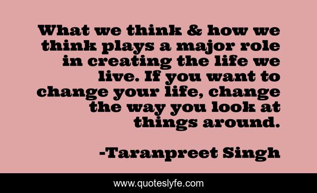 What we think & how we think plays a major role in creating the life we live. If you want to change your life, change the way you look at things around.