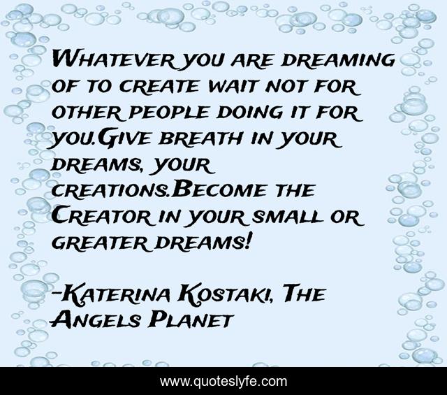 Whatever you are dreaming of to create wait not for other people doing it for you.Give breath in your dreams, your creations.Become the Creator in your small or greater dreams!
