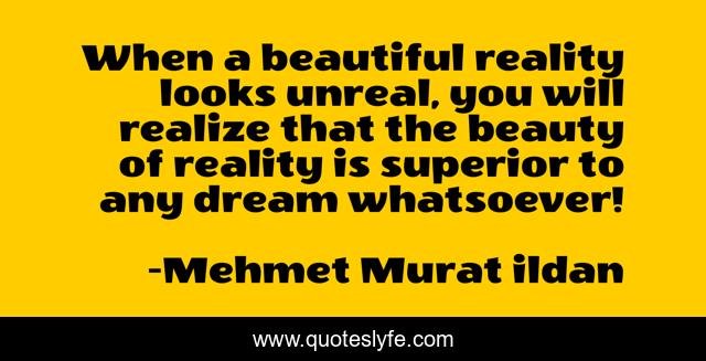 When a beautiful reality looks unreal, you will realize that the beauty of reality is superior to any dream whatsoever!