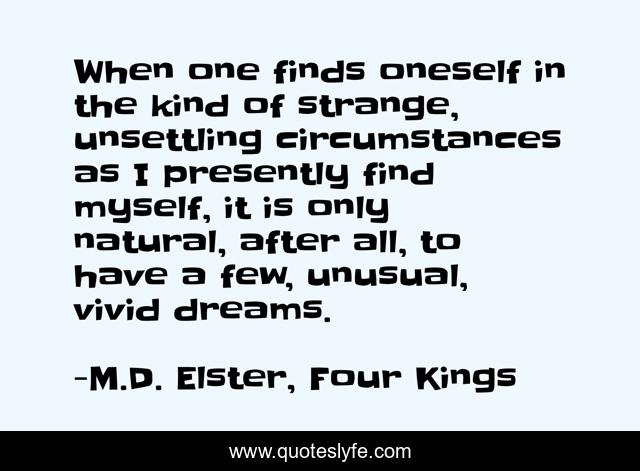 When one finds oneself in the kind of strange, unsettling circumstances as I presently find myself, it is only natural, after all, to have a few, unusual, vivid dreams.