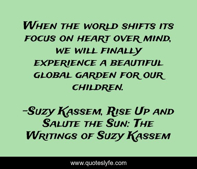 When the world shifts its focus on heart over mind, we will finally experience a beautiful global garden for our children.