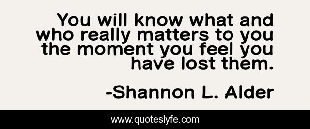 You will know what and who really matters to you the moment you feel you have lost them.