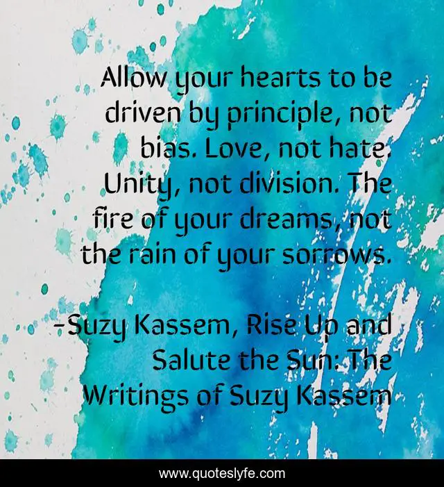 Allow your hearts to be driven by principle, not bias. Love, not hate. Unity, not division. The fire of your dreams, not the rain of your sorrows.