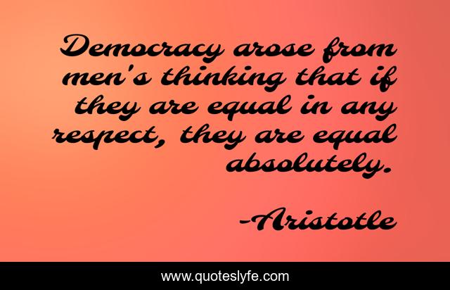 Democracy arose from men's thinking that if they are equal in any respect, they are equal absolutely.