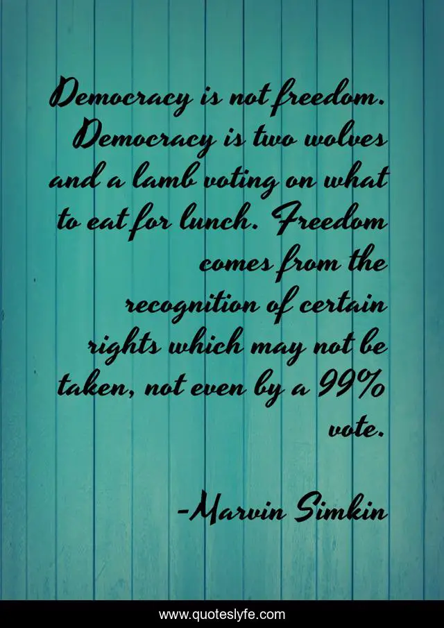 Democracy is not freedom. Democracy is two wolves and a lamb voting on what to eat for lunch. Freedom comes from the recognition of certain rights which may not be taken, not even by a 99% vote.