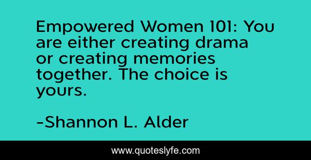 Empowered Women 101: You are either creating drama or creating memories together. The choice is yours.