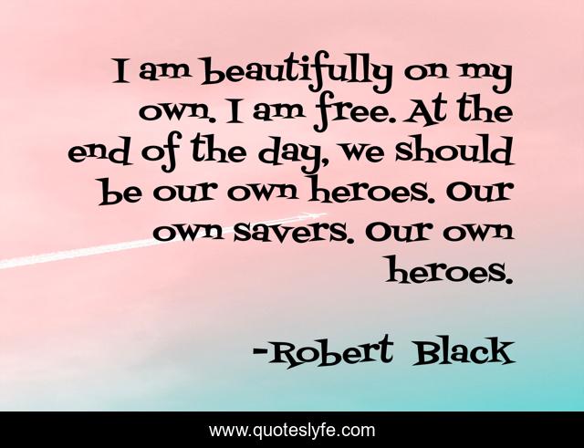 I am beautifully on my own. I am free. At the end of the day, we should be our own heroes. Our own savers. Our own heroes.