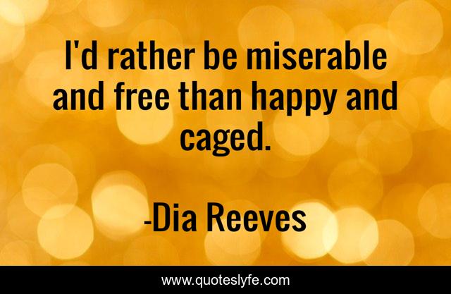 I'd rather be miserable and free than happy and caged.