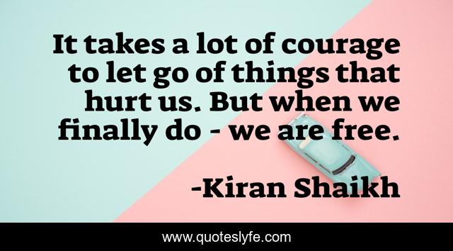 It takes a lot of courage to let go of things that hurt us. But when we finally do - we are free.