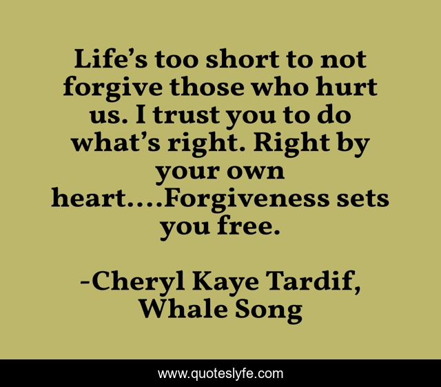 Life’s too short to not forgive those who hurt us. I trust you to do what’s right. Right by your own heart.…Forgiveness sets you free.
