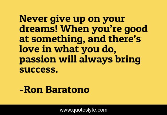 Never give up on your dreams! When you’re good at something, and there’s love in what you do, passion will always bring success.