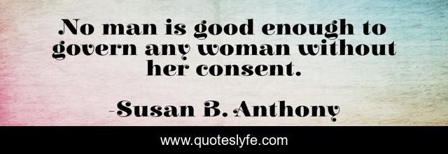 No man is good enough to govern any woman without her consent.