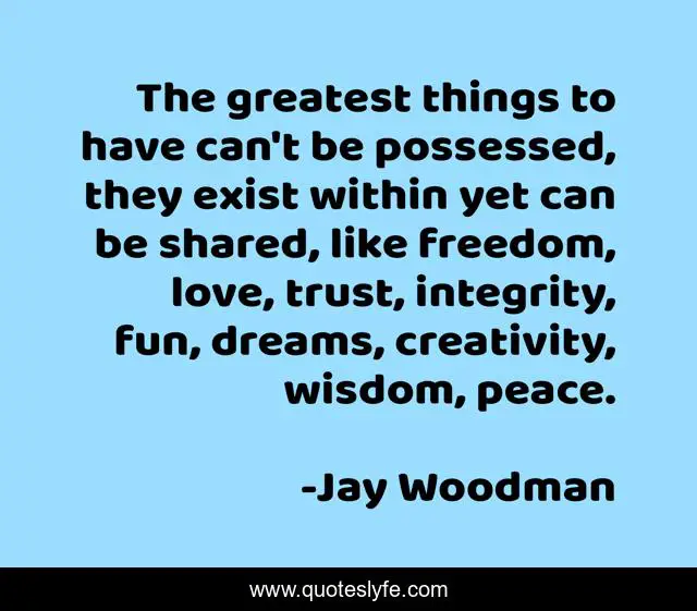 The greatest things to have can't be possessed, they exist within yet can be shared, like freedom, love, trust, integrity, fun, dreams, creativity, wisdom, peace.