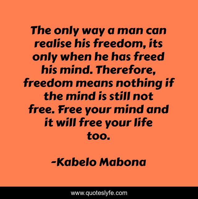 The only way a man can realise his freedom, its only when he has freed his mind. Therefore, freedom means nothing if the mind is still not free. Free your mind and it will free your life too.