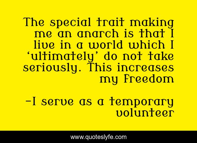 The special trait making me an anarch is that I live in a world which I ‘ultimately’ do not take seriously. This increases my freedom