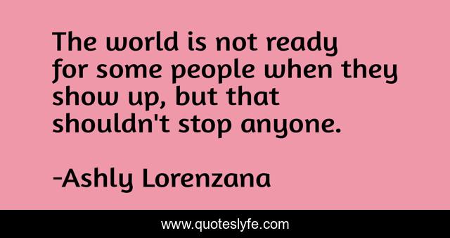 The world is not ready for some people when they show up, but that shouldn't stop anyone.