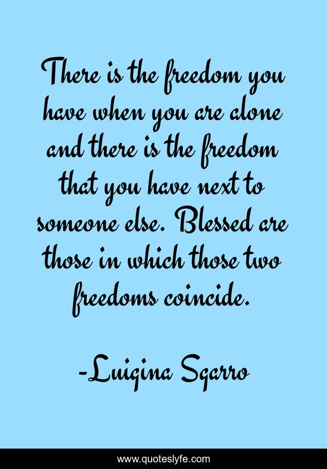 There is the freedom you have when you are alone and there is the freedom that you have next to someone else. Blessed are those in which those two freedoms coincide.