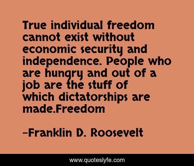 True individual freedom cannot exist without economic security and independence. People who are hungry and out of a job are the stuff of which dictatorships are made.Freedom