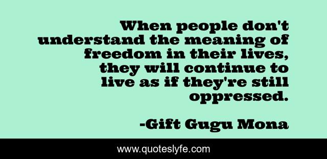 When people don't understand the meaning of freedom in their lives, they will continue to live as if they're still oppressed.
