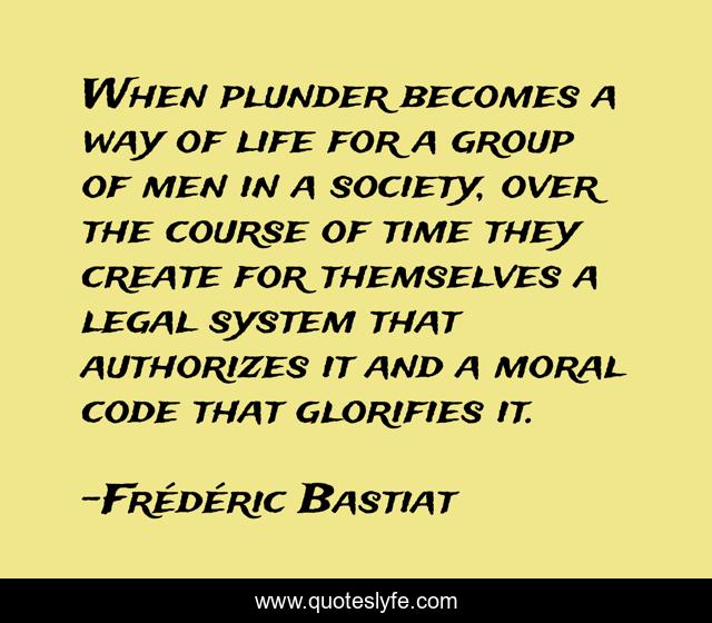 When plunder becomes a way of life for a group of men in a society, over the course of time they create for themselves a legal system that authorizes it and a moral code that glorifies it.