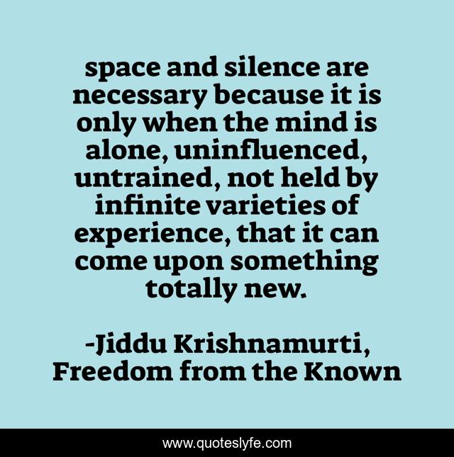 space and silence are necessary because it is only when the mind is alone, uninfluenced, untrained, not held by infinite varieties of experience, that it can come upon something totally new.