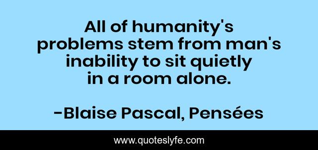 All of humanity's problems stem from man's inability to sit quietly in a room alone.